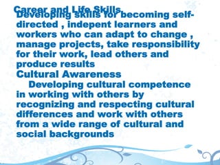 Career and Life Skills
Developing skills for becoming self-
directed , indepent learners and
workers who can adapt to change ,
manage projects, take responsibility
for their work, lead others and
produce results
Cultural Awareness
Developing cultural competence
in working with others by
recognizing and respecting cultural
differences and work with others
from a wide range of cultural and
social backgrounds
 