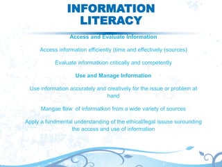 INFORMATION
LITERACY
Access and Evaluate Information
Access information efficiently (time and effectively (sources)
Evaluate informatkion critically and competently
Use and Manage Information
Use information accurately and creatively for the issue or problem at
hand
Mangae flow of informatkon from a wide variety of sources
Apply a fundmental understanding of the ethical/legal issuse surounding
the access and use of information
 