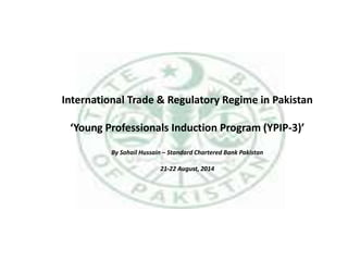 International Trade & Regulatory Regime in Pakistan
‘Young Professionals Induction Program (YPIP-3)’
By Sohail Hussain – Standard Chartered Bank Pakistan
21-22 August, 2014
 
