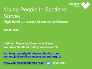 Young People In Scotland
Survey
High level summary of survey evidence
March 2015
Kathleen Doyle and Gemma Jackson
Volunteer Scotland, Policy and Research
kathleen.doyle@volunteerscotland.org.uk
gemma.jackson@volunteerscotland.org.uk
www.volunteerscotland.org.uk @VolScot
 