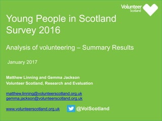 Young People in Scotland Survey 2016
Analysis of volunteering – summary results
January 2017
Matthew Linning and Gemma Jackson
Volunteer Scotland, Research and Evaluation
W www.volunteerscotland.org.uk @VolScotland
 