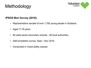 IPSOS Mori Survey (2019):
• Representative sample of over 1,700 young people in Scotland.
• Aged 11-18 years
• 60 state-sector secondary schools - 26 local authorities.
• Self-completion survey: Sept – Nov 2019.
• Conducted in mixed ability classes
Methodology
Further information on the methodology is provided in
the separate ‘Technical Note’
 