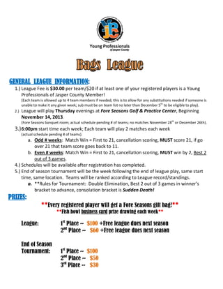 GENERAL LEAGUE INFORMATION:
1.) League Fee is $30.00 per team/$20 if at least one of your registered players is a Young
Professionals of Jasper County Member!
(Each team is allowed up to 4 team members if needed; this is to allow for any substitutions needed if someone is
unable to make it any given week; sub must be on team list no later than December 5th to be eligible to play).
2.)

League will play Thursday evenings at Fore Seasons Golf & Practice Center, Beginning
November 14, 2013.
(Fore Seasons banquet room; actual schedule pending # of teams; no matches November 28th or December 26th).

3.) 6:00pm start time each week; Each team will play 2 matches each week
(actual schedule pending # of teams).

a. Odd # weeks: Match Win = First to 21, cancellation scoring, MUST score 21, if go
over 21 that team score goes back to 11.
b. Even # weeks: Match Win = First to 21, cancellation scoring, MUST win by 2, Best 2
out of 3 games.
4.) Schedules will be available after registration has completed.
5.) End of season tournament will be the week following the end of league play, same start
time, same location. Teams will be ranked according to League record/standings.
a. **Rules for Tournament: Double Elimination, Best 2 out of 3 games in winner’s
bracket to advance, consolation bracket is Sudden Death!

PRIZES:
**Every registered player will get a Fore Seasons gift bag!**
**Fish bowl business card prize drawing each week**

League:
End of Season
Tournament:

1st Place -- $100 +Free league dues next season
2nd Place -- $60 +Free league dues next season
1st Place -- $100
2nd Place -- $50
3rd Place -- $30

 