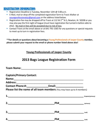 REGISTRATION INFORMATION:
 Registration Deadline is Tuesday, November 12th @ 5:00 p.m.
 E-Mail, mail or drop off the completed registration form to Travis Walker at
youngprofessionalsjc@gmail.com or the address listed below.
 Registration fee may be dropped off to Travis at 112 W 2nd St S, Newton, IA 50208 or you
may also pay the first night of league (must have registration fee turned in before able to
play). No mail-in fees will be accepted due to risk of loss.
 Contact Travis at the email above or at 641-791-1365 for any questions or special requests
to meet up to turn in registration fees.

**For details or questions about becoming a Young Professionals of Jasper County member,
please submit your request to the email or phone number listed above also!

Young Professionals of Jasper County

2013 Bags League Registration Form
Team Name:___________________________________________
Captain/Primary Contact:
Name:________________________________________________
Address:______________________________________________
Contact Phone:#:_______________Email:___________________
Please list the name of all team members (You may have up to 4 members)
1.____________________________________________________ (Captain/primary)
2.________________________________Ph#_________________ (primary)
3.________________________________Ph#_________________ (sub)
4.________________________________Ph#_________________ (sub)

 