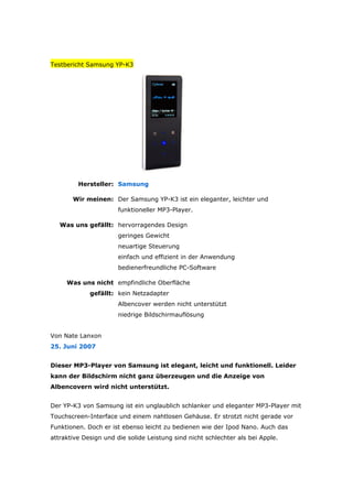 Testbericht Samsung YP-K3




         Hersteller: Samsung

       Wir meinen: Der Samsung YP-K3 ist ein eleganter, leichter und
                       funktioneller MP3-Player.

   Was uns gefällt: hervorragendes Design
                       geringes Gewicht
                       neuartige Steuerung
                       einfach und effizient in der Anwendung
                       bedienerfreundliche PC-Software

     Was uns nicht empfindliche Oberfläche
             gefällt: kein Netzadapter
                       Albencover werden nicht unterstützt
                       niedrige Bildschirmauflösung


Von Nate Lanxon
25. Juni 2007


Dieser MP3-Player von Samsung ist elegant, leicht und funktionell. Leider
kann der Bildschirm nicht ganz überzeugen und die Anzeige von
Albencovern wird nicht unterstützt.


Der YP-K3 von Samsung ist ein unglaublich schlanker und eleganter MP3-Player mit
Touchscreen-Interface und einem nahtlosen Gehäuse. Er strotzt nicht gerade vor
Fun