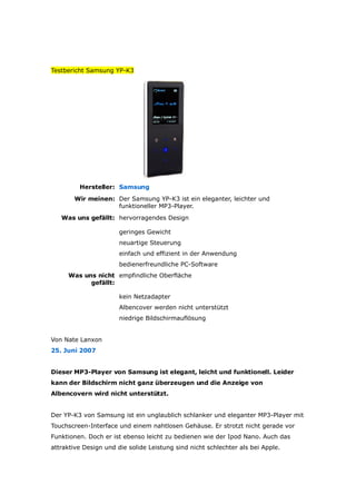 Testbericht Samsung YP-K3




         Hersteller: Samsung
       Wir meinen: Der Samsung YP-K3 ist ein eleganter, leichter und
                   funktioneller MP3-Player.
   Was uns gefällt: hervorragendes Design

                       geringes Gewicht
                       neuartige Steuerung
                       einfach und effizient in der Anwendung
                       bedienerfreundliche PC-Software
     Was uns nicht empfindliche Oberfläche
           gefällt:

                       kein Netzadapter
                       Albencover werden nicht unterstützt
                       niedrige Bildschirmauflösung


Von Nate Lanxon
25. Juni 2007


Dieser MP3-Player von Samsung ist elegant, leicht und funktionell. Leider
kann der Bildschirm nicht ganz überzeugen und die Anzeige von
Albencovern wird nicht unterstützt.


Der YP-K3 von Samsung ist ein unglaublich schlanker und eleganter MP3-Player mit
Touchscreen-Interface und einem nahtlosen Gehäuse. Er strotzt nich