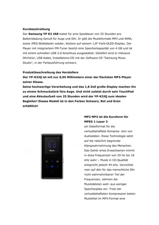 Kurzbeschreibung
Der Samsung YP K3 JAB bietet für eine Spieldauer von 25 Stunden pro
Batterieladung Genuß für Auge und Ohr. Er gibt die Musikformate MP3 und WMA,
sowie JPEG-Bilddateien wieder, letztere auf seinem 1,8-Farb-OLED-Display. Der
Player mit integriertem FM-Tuner besitzt eine Speicherkapazität von 4 GB und ist
mit einem schnellen USB 2.0-Anschluss ausgestattet. Geliefert wird er inklusive
Ohrhörer, USB Kabel, Installations-CD mit der Software CD Samsung Music
Studio, in der Farbausführung schwarz.


Produktbeschreibung des Herstellers
Der YP-K3JQ ist mit nur 6,95 Millimetern einer der flachsten MP3-Player
seiner Klasse.
Seine hochwertige Verarbeitung und das 1,8 Zoll große Display machen ihn
zu einem Schmuckstück fürs Auge. Und nicht zuletzt durch sein TouchPad
und eine Akkulaufzeit von 25 Stunden wird der YP-K3JQ zum idealen
Begleiter! Dieses Modell ist in den Farben Schwarz, Rot und Grün
erhältlich!



                                             MP3 M