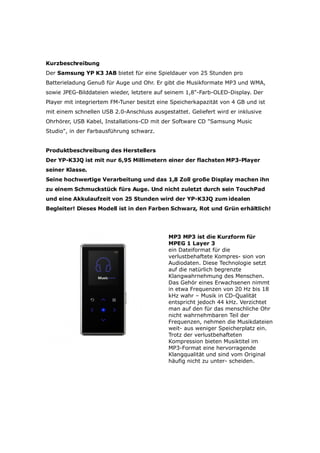 Kurzbeschreibung
Der Samsung YP K3 JAB bietet für eine Spieldauer von 25 Stunden pro
Batterieladung Genuß für Auge und Ohr. Er gibt die Musikformate MP3 und WMA,
sowie JPEG-Bilddateien wieder, letztere auf seinem 1,8-Farb-OLED-Display. Der
Player mit integriertem FM-Tuner besitzt eine Speicherkapazität von 4 GB und ist
mit einem schnellen USB 2.0-Anschluss ausgestattet. Geliefert wird er inklusive
Ohrhörer, USB Kabel, Installations-CD mit der Software CD Samsung Music
Studio, in der Farbausführung schwarz.


Produktbeschreibung des Herstellers
Der YP-K3JQ ist mit nur 6,95 Millimetern einer der flachsten MP3-Player
seiner Klasse.
Seine hochwertige Verarbeitung und das 1,8 Zoll große Display machen ihn
zu einem Schmuckstück fürs Auge. Und nicht zuletzt durch sein TouchPad
und eine Akkulaufzeit von 25 Stunden wird der YP-K3JQ zum idealen
Begleiter! Dieses Modell ist in den Farben Schwarz, Rot und Grün erhältlich!




                                            MP3 M