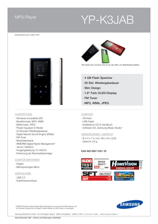 MP3-Player
                                                                                        YP-K3JAB
Markteinführung im März 2007




                                                                                        *Die Farben Rot und Grün sind nur für das 2GB- und 4GB-Modell erhältlich




                                                                                            · 4 GB flash Speicher
                                                                                            · 25 Std. Wiedergabedauer
                                                                                            · Slim Design
                                                                                            · 1,8“ farb oLeD-Display
                                                                                            · fM Tuner
                                                                                            · MP3, WMA, JPeG


AUSSTATTUNG                                                                             ZUBeHÖR
·   Windows kompatibel (XP)                                                             ·   Ohrhörer
·   Musikformate: MP3, WMA                                                              ·   USB Kabel
·   Bildformate: JPEG                                                                   ·   Installations-CD & Handbuch
·   Preset Equalizer (5 Mode)                                                           ·   Software CD „Samsung Music Studio“
·   25 Stunden Wiedergabedauer
·   Digital Natural Sound Engine (DNSe)                                                 ABMeSSUNGeN / GeWiCHT
·   FM Tuner                                                                            · B x H x T in mm: 96 x 44 x 6,95
·   Musikdatenbank                                                                      · Gewicht: 50 g
·   WMDRM-Digital Rights Management*
·   Janus / NetSync
·   Ausgangsleistung 15 mW/Ch                                                           eAN 880 8987 0351 29
·   Erkennung als Wechseldatenträger

ZUSATZfUNkTioNeN
· Playlist
· Mehrsprachiges Menü

ANSCHLÜSSe
· USB 2.0
· Kopfhöreranschluss




* WMDRM (Windows Media Digital Rights Management) ist eine Microsoft® Software, die
  es Windows-Programmen ermöglicht, Media-Dateien auf MP3-Player zu übertragen.


Samsung Electronics GmbH · Am Kronberger Hang 6 · 65824 Schwalbach · Hotline 0 18 05 - 12 12 13 (0,14 E/Min. - Festnetz Deutsche Telekom)

Stand November 2007 · Irrtümer und Änderungen vorbehalten
 