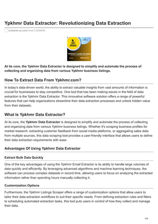 1/4
Ypkhmr Data Extractor: Revolutionizing Data Extraction
al.biznet-us.com/news/12258846/
At its core, the Ypkhmr Data Extractor is designed to simplify and automate the process of
collecting and organizing data from various Ypkhmr business listings.
How To Extract Data From Ypkhmr.com?
In today's data-driven world, the ability to extract valuable insights from vast amounts of information is
crucial for businesses to stay competitive. One tool that has been making waves in the field of data
extraction is the Ypkhmr Data Extractor. This innovative software solution offers a range of powerful
features that can help organizations streamline their data extraction processes and unlock hidden value
from their datasets.
What Is Ypkhmr Data Extractor?
At its core, the Ypkhmr Data Extractor is designed to simplify and automate the process of collecting
and organizing data from various Ypkhmr business listings. Whether it's scraping business profiles for
market research, extracting customer feedback from social media platforms, or aggregating sales data
from multiple sources, this data scraping tool provides a user-friendly interface that allows users to define
their data extraction requirements with ease.
Advantages Of Using Ypkhmr Data Extractor
Extract Bulk Data Quickly
One of the key advantages of using the Ypkhmr Email Extractor is its ability to handle large volumes of
data quickly and efficiently. By leveraging advanced algorithms and machine learning techniques, the
software can process complex datasets in record time, allowing users to focus on analyzing the extracted
information rather than spending hours manually collecting it.
Customization Options
Furthermore, the Ypkhmr Listings Scraper offers a range of customization options that allow users to
tailor their data extraction workflows to suit their specific needs. From defining extraction rules and filters
to scheduling automated extraction tasks, this tool puts users in control of how they collect and manage
their data.
 