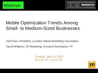 Mobile Optimization Trends Among
Small- to Medium-Sized Businesses
Tuesday, May 21, 2013
10 a.m. PT / 1 p.m. ET
Asif Khan, President, Location Based Marketing Association
David Williams, VP Marketing, Demand Generation, YP
Webinar
 