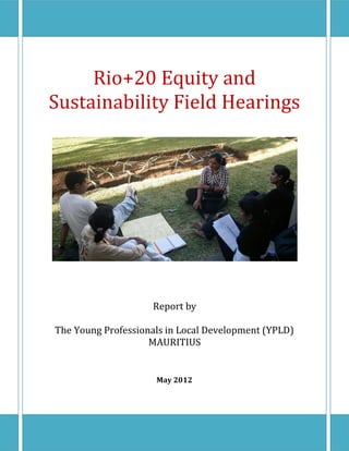 Rio+20 Equity and
Sustainability Field Hearings




                    Report by

The Young Professionals in Local Development (YPLD)
                    MAURITIUS


                     May 2012
 