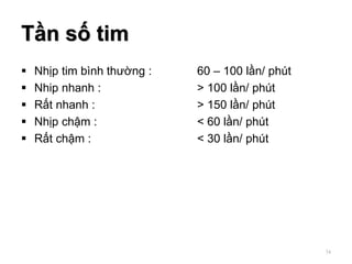 Tần số tim
 Nhịp tim bình thường : 60 – 100 lần/ phút
 Nhip nhanh : > 100 lần/ phút
 Rất nhanh : > 150 lần/ phút
 Nhịp chậm : < 60 lần/ phút
 Rất chậm : < 30 lần/ phút
34
 