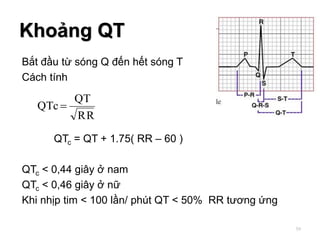 Bắt đầu từ sóng Q đến hết sóng T
Cách tính
QTc = QT + 1.75( RR – 60 )
QTc < 0,44 giây ở nam
QTc < 0,46 giây ở nữ
Khi nhịp tim < 100 lần/ phút QT < 50% RR tương ứng
Khoảng QT
RR
QT
QTc 
59
 