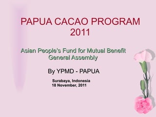 PAPUA CACAO PROGRAM 2011 Asian People’s Fund for Mutual Benefit General Assembly   By YPMD - PAPUA Surabaya, Indonesia 18 November, 2011 