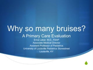 Why so many bruises?
   A Primary Care Evaluation
               Erica Labar, M.D., FAAP
             Associate Medical Director
          Assistant Professor of Pediatrics
    University of Louisville Pediatrics Stonestreet
                     Louisville, KY




                                                      S
 