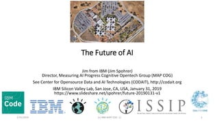 The Future of AI
Jim from IBM (Jim Spohrer)
Director, Measuring AI Progress Cognitive Opentech Group (MAP COG)
See Center for Opensource Data and AI Technologies (CODAIT), http://codait.org
IBM Silicon Valley Lab, San Jose, CA, USA, January 31, 2019
https://www.slideshare.net/spohrer/future-20190131-v1
1/31/2019 (c) IBM MAP COG .| 1
 