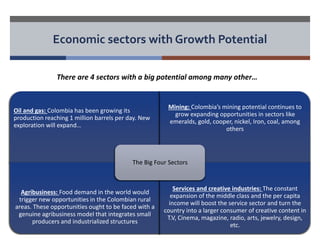 Economic sectors with Growth Potential 
There are 4 sectors with a big potential among many other… 
Oil and gas: Colombia has been growing its 
production reaching 1 million barrels per day. New 
exploration will expand… 
Mining: Colombia’s mining potential continues to 
grow expanding opportunities in sectors like 
emeralds, gold, cooper, nickel, Iron, coal, among 
others 
Agribusiness: Food demand in the world would 
trigger new opportunities in the Colombian rural 
areas. These opportunities ought to be faced with a 
genuine agribusiness model that integrates small 
producers and industrialized structures 
Services and creative industries: The constant 
expansion of the middle class and the per capita 
income will boost the service sector and turn the 
country into a larger consumer of creative content in 
T.V, Cinema, magazine, radio, arts, jewelry, design, 
etc. 
The Big Four Sectors 
 