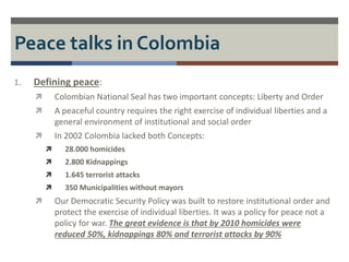 Peace talks in Colombia 
1. Defining peace: 
 Colombian National Seal has two important concepts: Liberty and Order 
 A peaceful country requires the right exercise of individual liberties and a 
general environment of institutional and social order 
 In 2002 Colombia lacked both Concepts: 
 28.000 homicides 
 2.800 Kidnappings 
 1.645 terrorist attacks 
 350 Municipalities without mayors 
 Our Democratic Security Policy was built to restore institutional order and 
protect the exercise of individual liberties. It was a policy for peace not a 
policy for war. The great evidence is that by 2010 homicides were 
reduced 50%, kidnappings 80% and terrorist attacks by 90% 
 