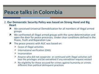 Peace talks in Colombia 
2. Our Democratic Security Policy was based on Strong Hand and Big 
Heart 
 We conceived Universal Demobilization for all members of illegal armed 
groups 
 We confronted all illegal armed groups with the same determination and 
open the door for peace processes. Under clear conditions defined in the 
Peace, Truth and Reparation Law 
 The peace process with AUC was based on: 
 Cease of illegal activities 
 International verification (OAS) 
 Incarceration 
 Anyone who did not cooperate or continued with illegal activities will 
lose the privileges and be extradited if any extradition request existed 
 No eligibility for those accused for crimes against humanity or crimes 
different than political delinquent practices 
 
