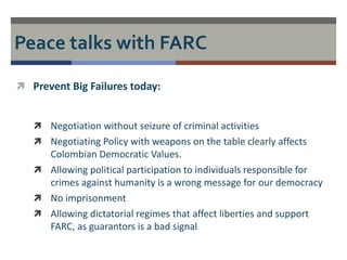 Peace talks with FARC 
 Prevent Big Failures today: 
 Negotiation without seizure of criminal activities 
 Negotiating Policy with weapons on the table clearly affects 
Colombian Democratic Values. 
 Allowing political participation to individuals responsible for 
crimes against humanity is a wrong message for our democracy 
 No imprisonment 
 Allowing dictatorial regimes that affect liberties and support 
FARC, as guarantors is a bad signal 
 