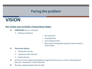 Facing the problem 
VISION 
Our vision was to build a Comunitary State: 
 CONFIDENCE was our main goal 
 Without Confidence: 
• No investment 
• Unemployment 
• Lack of opportunities 
• Brain Drain (Young people wanted to leave without a 
return ticket) 
 Three main Policies: 
 Democratic Security 
 Investment with fraternity 
 Social cohesion 
 For the First Time a National Development Agenda had Security as a driver of Development 
(Security = Investment = Social Cohesion) 
 No more a debate between left and right 
 