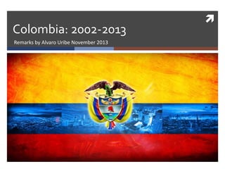  
Colombia: 2002-2013 
Remarks by Alvaro Uribe November 2013 
 