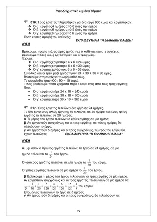 Υποδειγματικά λυμένα θέματα
35
 016. Τρεις εργάτες πληρώθηκαν για ένα έργο 900 ευρώ και εργάστηκαν:
 Ο α΄ εργάτης 4 ημέρες από 6 ώρες την ημέρα
 Ο β΄ εργάτης 6 ημέρες από 5 ώρες την ημέρα
 Ο γ΄ εργάτης 6 ημέρες από 6 ώρες την ημέρα
Πόση είναι η αμοιβή του καθενός;
ΕΚΠΑΙΔΕΥΤΗΡΙΑ “Η ΕΛΛΗΝΙΚΗ ΠΑΙΔΕΙΑ”
ΛΥΣΗ
Βρίσκουμε πρώτα πόσες ώρες εργάστηκε ο καθένας και στη συνέχεια
βρίσκουμε πόσες ώρες εργάστηκαν και οι τρεις μαζί.
Έχουμε:
 Ο α΄ εργάτης εργάστηκε 4 x 6 = 24 ώρες
 Ο β΄ εργάτης εργάστηκε 6 x 5 = 30 ώρες
 Ο γ΄ εργάτης εργάστηκε 6 x 6 = 36 ώρες
Συνολικά και οι τρεις μαζί εργάστηκαν: 24 + 30 + 36 = 90 ώρες.
Βρίσκουμε στη συνέχεια το ωρομίσθιό τους.
Το ωρομίσθιο ήταν 900 : 90 = 10 ευρώ.
Τέλος βρίσκουμε πόσα χρήματα πήρε ο κάθε ένας από τους τρεις εργάτες.
Έτσι:
 Ο α΄ εργάτης πήρε 24 x 10 = 240 ευρώ
 Ο β΄ εργάτης πήρε 30 x 10 = 300 ευρώ
 Ο γ΄ εργάτης πήρε 36 x 10 = 360 ευρώ
 017. Ένας εργάτης τελειώνει ένα έργο σε 24 ημέρες.
Το ίδιο έργο ένας άλλος εργάτης το τελειώνει σε 30 ημέρες και ένας τρίτος
εργάτης το τελειώνει σε 20 ημέρες.
α. Τι μέρος του έργου τελειώνει ο κάθε εργάτης σε μία ημέρα;
β. Αν εργαστούν συγχρόνως και οι τρεις εργάτες, σε πόσες ημέρες θα
τελειώσουν το έργο;
γ. Αν εργαστούν 5 ημέρες και οι τρεις συγχρόνως, τι μέρος του έργου θα
έχουν τελειώσει; ΕΚΠΑΙΔΕΥΤΗΡΙΑ “Η ΕΛΛΗΝΙΚΗ ΠΑΙΔΕΙΑ”
ΛΥΣΗ
α. Εφ’ όσον ο πρώτος εργάτης τελειώνει το έργο σε 24 ημέρες, σε μία
ημέρα τελειώνει το
1
24
του έργου.
Ο δεύτερος εργάτης τελειώνει σε μία ημέρα το
1
30
του έργου.
Ο τρίτος εργάτης τελειώνει σε μία ημέρα το
1
20
του έργου.
β. Βρίσκουμε τι μέρος του έργου τελειώνουν οι τρεις εργάτες σε μία ημέρα.
Αν εργαστούν συγχρόνως και οι τρεις εργάτες, τελειώνουν σε μία ημέρα το:
1 1 1 5 4 6 15 1
24 30 20 120 120 120 120 8
       του έργου.
Επομένως τελειώνουν το έργο σε 8 ημέρες.
γ. Αν εργαστούν 5 ημέρες και οι τρεις συγχρόνως, θα τελειώσουν τα:
 