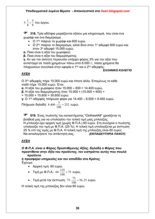 Υποδειγματικά λυμένα θέματα - Αποκλειστικά στο lisari.blogspot.com
36
1 5
5
8 8
  του έργου.
 318. Τρία αδέλφια μοιράζονται εξίσου μια κληρονομιά, που είναι ένα
χωράφι και ένα διαμέρισμα.
 Ο 1ος
παίρνει το χωράφι και 600 ευρώ
 Ο 2ος
παίρνει το διαμέρισμα, αλλά δίνει στον 1ο
αδερφό 600 ευρώ και
στον 3ο
αδερφό 15.000 ευρώ.
α. Ποια είναι η αξία του χωραφιού;
β. Ποια είναι η αξία του διαμερίσματος;
γ. Αν για την ακίνητη περιουσία υπάρχει φόρος 3% για την αξία που
αντιστοιχεί σε ποσό χρημάτων πάνω από 6.000 €, πόσα χρήματα θα
πληρώσουν συνολικά στην εφορία ο 1ος
και ο 2ος
αδερφός;
ΕΛΛΗΝΙΚΟ ΚΟΛΕΓΙΟ
ΛΥΣΗ
Ο 3ος αδερφός πήρε 15.000 ευρώ και τίποτε άλλο. Επομένως το κάθε
παιδί πήρε 15.000 ευρώ. Έτσι:
α. Η αξία του χωραφιού ήταν 15.000 – 600 = 14.400 ευρώ.
β. Η αξία του διαμερίσματος ήταν 15.000 + (15.000 + 600) =
= 15.000 + 15.600 = 30.600 ευρώ.
γ. Ο 1ος αδερφός πλήρωσε φόρο για 14.400 – 6.000 = 8.400 ευρώ.
Πλήρωσε δηλαδή:
3
8.400 252
100
  ευρώ.
 019. Ένας πωλητής του καταστήματος “Clothes4All” χρειάζεται τη
βοήθειά μας για να υπολογίσει την τελική τιμή μιας μπλούζας.
Η μπλούζα έχει αρχική τιμή (χωρίς Φ.Π.Α.) 60 ευρώ. Στη συνέχεια ο πωλητής
υπολογίζει την τιμή με Φ.Π.Α. (25 %). Η τελική τιμή υπολογίζεται με έκπτωση
25 % επί της τιμής με Φ.Π.Α. Η τελική τιμή της μπλούζας είναι 60 ευρώ;
Να αιτιολογήσετε την απάντησή σας. (ΕΚΠΑΙΔΕΥΤΗΡΙΑ ΠΑΝΟΥ)
ΛΥΣΗ
Ο Φ.Π.Α. είναι ο Φόρος Προστιθέμενης Αξίας, δηλαδή ο Φόρος που
προστίθεται στην Αξία του προϊόντος, τον εισπράττει αυτός που πουλά
προϊόντα
ή προσφέρει υπηρεσίες και τον αποδίδει στο Κράτος.
Έχουμε:
 Αρχική τιμή: 60 ευρώ.
 Τιμή με Φ.Π.Α.:
125
60 75
100
  ευρώ.
 Τιμή μετά την έκπτωση:
75
75 56,25
100
  ευρώ.
Η τελική τιμή της μπλούζας δεν είναι 60 ευρώ.
 