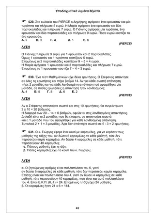 Υποδειγματικά λυμένα θέματα
41
 029. Στο κυλικείο του PIERCE ο Δημήτρης αγόρασε ένα κρουασάν και μία
τυρόπιτα και πλήρωσε 5 ευρώ. Η Μαρία αγόρασε ένα κρουασάν και δύο
πορτοκαλάδες και πλήρωσε 7 ευρώ. Ο Γιάννης αγόρασε μία τυρόπιτα, ένα
κρουασάν και δύο πορτοκαλάδες και πλήρωσε 9 ευρώ. Πόσα ευρώ κοστίζει το
ένα κρουασάν;
Α. 2 Β. 3 Γ. 4 Δ. 1 Ε. 6
(PIERCE)
ΛΥΣΗ
Ο Γιάννης πλήρωσε 9 ευρώ για 1 κρουασάν και 2 πορτοκαλάδες.
Όμως 1 κρουασάν και 1 τυρόπιτα κοστίζουν 5 ευρώ.
Επομένως οι 2 πορτοκαλάδες κοστίζουν 9 – 5 = 4 ευρώ.
Η Μαρία αγόρασε 1 κρουασάν και 2 πορτοκαλάδες και πλήρωσε 7 ευρώ.
Επομένως το 1 κρουασάν κοστίζει 7 – 4 = 3 ευρώ.
 030. Ένα τεστ Μαθηματικών είχε δέκα ερωτήσεις. Ο Στέφανος απάντησε
σε όλες τις ερωτήσεις και πήρε βαθμό 14. Αν για κάθε σωστή απάντηση
πήρε 2 μονάδες και για κάθε λανθασμένη απάντηση τού αφαιρέθηκε μία
μονάδα, σε πόσες ερωτήσεις η απάντηση ήταν λανθασμένη;
Α. 4 Β. 5 Γ. 8 Δ. 6 Ε. 2
(PIERCE)
ΛΥΣΗ
Αν ο Στέφανος απαντούσε σωστά και στις 10 ερωτήσεις, θα συγκέντρωνε
2 x 10 = 20 βαθμούς.
Η διαφορά των 20 – 14 = 6 βαθμών, οφείλεται στις λανθασμένες απαντήσεις.
Δηλαδή είναι οι 2 μονάδες που θα έπαιρνε, αν απαντούσε σωστά
και η 1 μονάδα που του αφαιρέθηκε για κάθε λανθασμένη απάντηση.
Συνολικά 2 + 1 = 3 μονάδες. Άρα δεν απάντησε σωστά σε 6 : 3 = 2 ερωτήσεις.
 031. Ο κ. Γιώργος έφερε ένα κουτί με καραμέλες, για να κεράσει τους
μαθητές της τάξης του. Αν δώσει 6 καραμέλες σε κάθε μαθητή, τότε δεν
περισσεύει καμία καραμέλα. Αν δώσει 4 καραμέλες σε κάθε μαθητή, τότε
περισσεύουν 40 καραμέλες.
α. Πόσους μαθητές έχει η τάξη;
β. Πόσες καραμέλες έχει το κουτί του κ. Γιώργου;
(PIERCE)
ΛΥΣΗ
α. Ο ζητούμενος αριθμός είναι πολλαπλάσιο του 6, γιατί
αν δώσει 6 καραμέλες σε κάθε μαθητή, τότε δεν περισσεύει καμία καραμέλα.
Επίσης είναι και πολλαπλάσιο του 4, γιατί αν δώσει 4 καραμέλες σε κάθε
μαθητή, τότε περισσεύουν 40 καραμέλες, που είναι και αυτό πολλαπλάσιο
του 4. Είναι Ε.Κ.Π. (6, 4) = 24. Επομένως η τάξη έχει 24 μαθητές.
β. Οι καραμέλες ήταν 24 x 6 = 144.
 