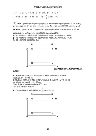 Υποδειγματικά λυμένα θέματα
49
Κ Λ
Κ Λ
3 2 2 3 2 14 2 3 28 2
30
3 2 28 3 30 10
3
cm
             
            
 045. Ορθογώνιο παραλληλόγραμμο ΑΒΓΔ έχει περίμετρο 40 εκ. και μήκος
μεγαλύτερο κατά 4 εκ. από το πλάτος του. Το τετράγωνο ΚΛΜΝ έχει πλευρά 9
εκ. και το εμβαδόν του ορθογωνίου παραλληλόγραμμου ΚΛΖΕ είναι τα
3
4
του
εμβαδού του ορθογώνιου παραλληλόγραμμου ΑΒΓΔ.
α. Να βρείτε το εμβαδόν του ορθογώνιου παραλληλόγραμμου ΑΒΓΔ.
β. Να βρείτε το εμβαδόν του ορθογώνιου παραλληλόγραμμου ΚΛΖΕ.
γ. Να βρείτε το μήκος του ΖΜ.
Ν Μ
Α Ε Ζ Β
Δ Γ
(ΕΚΠΑΙΔΕΥΤΗΡΙΑ ΜΑΝΤΟΥΛΙΔΗ)
ΛΥΣΗ
α. Η ημιπερίμετρος του ορθογωνίου ΑΒΓΔ είναι 40 : 2 = 20 εκ.
Έχουμε 20 – 4 = 16 εκ.
Επομένως το πλάτος του ορθογωνίου ΑΒΓΔ είναι 16 : 2 = 8 εκ. και
το μήκος του είναι 8 + 4 = 12 εκ.
Το εμβαδό του ορθογωνίου ΑΒΓΔ είναι:
8 12 96 . .        
β. Το εμβαδό του ΚΛΖΕ είναι
3
96 72 . .
4
    
Ν Μ
Α Ε Ζ Β
Δ Γ
 