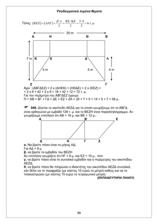Υποδειγματικά λυμένα θέματα
53
Τέλος:    
3 4
6 . .
2 2 2
 
 
  
      
20 m
Α Η Θ Β
7 m Κ Ε Δ Λ
5 m 5 m 4 m
Ζ Γ
Άρα : (ΑΒΓΔΕΖ) = 2 x (ΑΗΕΚ) + (ΗΘΔΕ) + 2 x (ΚΕΖ) =
= 2 x 9 + 42 + 2 x 6 = 18 + 42 + 12 = 72 τ. μ.
Για την περίμετρο του ΑΒΓΔΕΖ έχουμε:
Π = ΑΒ + ΒΓ + ΓΔ + ΔΕ + ΕΖ + ΖΑ = 20 + 7 + 5 + 14 + 5 + 7 = 58 μ.
 048. Δίνεται το οικόπεδο ΑΕΖΔ για το οποίο γνωρίζουμε ότι το ΑΒΓΔ
είναι ορθογώνιο με εμβαδό 128 τ. μ. και το ΒΕΖΗ είναι παραλληλόγραμμο. Αν
γνωρίζουμε επιπλέον ότι ΑΒ = 16 μ. και ΒΕ = 12 μ.:
Α Β Ε
Δ Η Γ Ζ
α. Να βρείτε πόσο είναι το μήκος ΑΔ;
Για ΑΔ = 8 μ.
β. να βρείτε το εμβαδόν του ΒΕΖΗ
Αν επιπλέον γνωρίζετε ότι ΗΓ = 6 μ. και ΕΖ = 10 μ., τότε:
γ. να βρείτε πόσο είναι το συνολικό εμβαδόν και η περίμετρος του οικοπέδου
ΑΕΖΔ.
δ. να βρείτε πόσο θα πληρώσει ο ιδιοκτήτης του οικοπέδου ΑΕΖΔ συνολικά,
εάν θέλει να το περιφράξει (με κόστος 10 ευρώ το μέτρο) καθώς και να το
πλακοστρώσει (με κόστος 15 ευρώ το τετραγωνικό μέτρο).
(ΕΚΠΑΙΔΕΥΤΗΡΙΑ ΠΑΝΟΥ)
 