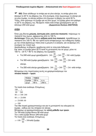 Υποδειγματικά λυμένα θέματα - Αποκλειστικά στο lisari.blogspot.com
28
 002. Όταν αλέθουμε το σιτάρι για να γίνει αλεύρι, το σιτάρι χάνει στο
άλεσμα το 25 % του βάρους του. Στη συνέχεια, όταν ζυμώνουμε το αλεύρι για
να γίνει ζυμάρι, το αλεύρι αυξάνει στο ζύμωμα το βάρος του κατά 50 %.
Τέλος, όταν ψήνουμε το ζυμάρι για να γίνει ψωμί, το ζυμάρι χάνει στο ψήσιμο
το 20 % του βάρους του. Να βρείτε πόσα κιλά σιτάρι χρειαζόμαστε για να
κάνουμε 240 κιλά ψωμί. (Αμερικάνικο Κολέγιο ΑΝΑΤΟΛΙΑ)
ΛΥΣΗ
Όταν μας δίνεται μείωση, έκπτωση κλπ, κατά ένα ποσοστό, παίρνουμε το
ποσοστό που έμεινε, αφαιρώντας από το 100 %.
Αντίστοιχα: Όταν μας δίνεται αύξηση κατά ένα ποσοστό, προσθέτουμε το
ποσοστό στο 100 %. Με τον τρόπο αυτό αποφεύγουμε την ενδιάμεση πράξη,
με την οποία βρίσκουμε πόση είναι η μείωση ή η αύξηση, για να βρούμε στη
συνέχεια την τελική τιμή.
Ακολουθούμε τα βήματα, αρχίζοντας από το τελευταίο δεδομένο.
Εφ’ όσον το ζυμάρι χάνει 20 % κατά τη μετατροπή του σε ψωμί, μένει το:
100 % – 20 % = 80 % του βάρους του ζυμαριού.
 Για 240 κιλά ψωμί χρειαζόμαστε:
80 100
240: 240 300
100 80
   κιλά ζυμάρι.
 Για 300 κιλά ζυμάρι χρειαζόμαστε:
150 100
300: 300 200
100 150
   κιλά
αλεύρι.
 Για 200 κιλά αλεύρι χρειαζόμαστε:
75 100
200: 200 266
100 75
   κιλά σιτάρι.
Μπορούμε στις περιπτώσεις αυτές να χρησιμοποιήσουμε τον
πίνακα ποσών – τιμών.
ΠΟΣΑ ΤΙΜΕΣ
ζυμάρι 100 κ. x; κ.
ψωμί 80 κ. 240 κ.
Τα ποσά είναι ανάλογα. Επομένως:
100
80 240
80 100 240
80 24.000
24.000:80
300
x
x
x
x
x

  
 


Την ίδια λογική χρησιμοποιούμε και για τη μετατροπή του αλευριού σε
ζυμάρι , καθώς και του σιταριού σε αλεύρι.
Μπορούμε να χρησιμοποιήσουμε την απλή μέθοδο των τριών.
Τα 100 κιλά ζυμάρι δίνουν 80 κιλά ψωμί
Τα x; κιλά ζυμάρι δίνουν 240 κιλά ψωμί
Τα ποσά είναι ανάλογα. Επομένως:
240
100 300
80
x    κιλά ζυμάρι.
 