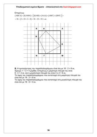 Υποδειγματικά λυμένα θέματα - Αποκλειστικά στο lisari.blogspot.com
56
Επομένως:
           
 36 2 10 2 4 36 18 18 . . 
             
       
Κ Α Λ
Β
Δ
Ν Γ Μ
Β. Η ημιπερίμετρος του παραλληλογράμμου είναι ίση με 16 : 2 = 8 εκ.
Έχουμε 1 + 3 = 4 μερίδια. Επομένως η μικρότερη πλευρά του είναι
8 : 4 = 2 εκ. και η μεγαλύτερη πλευρά του είναι 3 x 2 = 6 εκ.
Το ύψος του παραλληλογράμμου που αντιστοιχεί στη μικρότερη πλευρά του
είναι ίσο με 18 : 2 = 9 εκ.
Το ύψος του παραλληλογράμμου που αντιστοιχεί στη μεγαλύτερη πλευρά του
είναι ίσο με 18 : 6 = 3 εκ.
 