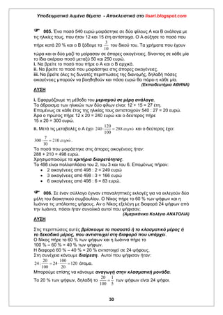 Υποδειγματικά λυμένα θέματα - Αποκλειστικά στο lisari.blogspot.com
30
 005. Ένα ποσό 540 ευρώ μοιράστηκε σε δύο φίλους Α και Β ανάλογα με
τις ηλικίες τους, που ήταν 12 και 15 έτη αντίστοιχα. Ο Α αύξησε το ποσό που
πήρε κατά 20 % και ο Β ξόδεψε τα
3
10
του δικού του. Τα χρήματα που έχουν
τώρα και οι δύο μαζί τα μοίρασαν σε άπορες οικογένειες, δίνοντας σε κάθε μία
το ίδιο ακέραιο ποσό μεταξύ 50 και 250 ευρώ.
i. Να βρείτε το ποσό που πήρε ο Α και ο Β αρχικά.
ii. Να βρείτε το ποσό που μοιράστηκε στις άπορες οικογένειες.
iii. Να βρείτε όλες τις δυνατές περιπτώσεις της διανομής, δηλαδή πόσες
οικογένειες μπορούν να βοηθηθούν και πόσα ευρώ θα πάρει η κάθε μία.
(Εκπαιδευτήρια ΑΘΗΝΑ)
ΛΥΣΗ
i. Εφαρμόζουμε τη μέθοδο του μερισμού σε μέρη ανάλογα.
Το άθροισμα των ηλικιών των δύο φίλων είναι: 12 + 15 = 27 έτη.
Επομένως σε κάθε έτος της ηλικίας τους αντιστοιχούν 540 : 27 = 20 ευρώ.
Άρα ο πρώτος πήρε 12 x 20 = 240 ευρώ και ο δεύτερος πήρε
15 x 20 = 300 ευρώ.
ii. Μετά τις μεταβολές ο Α έχει
120
240 288
100
ώ  και ο δεύτερος έχει:
7
300 210
10
ώ  .
Το ποσό που μοιράστηκε στις άπορες οικογένειες ήταν:
288 + 210 = 498 ευρώ.
Χρησιμοποιούμε τα κριτήρια διαιρετότητας.
Το 498 είναι πολλαπλάσιο του 2, του 3 και του 6. Επομένως πήραν:
 2 οικογένειες από 498 : 2 = 249 ευρώ
 3 οικογένειες από 498 : 3 = 166 ευρώ
 6 οικογένειες από 498 : 6 = 83 ευρώ.
 006. Σε έναν σύλλογο έγιναν επαναληπτικές εκλογές για να εκλεγούν δύο
μέλη του διοικητικού συμβουλίου. Ο Νίκος πήρε το 60 % των ψήφων και η
Ιωάννα τις υπόλοιπες ψήφους. Αν ο Νίκος εξελέγη με διαφορά 24 ψήφων από
την Ιωάννα, πόσοι ήταν συνολικά αυτοί που ψήφισαν;
(Αμερικάνικο Κολέγιο ΑΝΑΤΟΛΙΑ)
ΛΥΣΗ
Στις περιπτώσεις αυτές βρίσκουμε το ποσοστό ή το κλασματικό μέρος ή
το δεκαδικό μέρος, που αντιστοιχεί στη διαφορά που υπάρχει.
Ο Νίκος πήρε το 60 % των ψήφων και η Ιωάννα πήρε το
100 % – 60 % = 40 % των ψήφων.
Η διαφορά 60 % – 40 % = 20 % αντιστοιχεί σε 24 ψήφους.
Στη συνέχεια κάνουμε διαίρεση. Αυτοί που ψήφισαν ήταν:
20 100
24: 24 120
100 20
   άτομα.
Μπορούμε επίσης να κάνουμε αναγωγή στην κλασματική μονάδα.
Το 20 % των ψήφων, δηλαδή το
20 1
100 5
 των ψήφων είναι 24 ψήφοι.
 