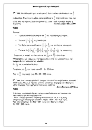 Υποδειγματικά λυμένα θέματα
33
 011. Μια δεξαμενή ήταν γεμάτη νερό. Από αυτό καταναλώθηκαν τα
3
5
τη Δευτέρα. Την επόμενη μέρα, καταναλώθηκε το
1
4
της ποσότητας που είχε
μείνει από την πρώτη μέρα και έμειναν 90 λίτρα. Πόσο νερό είχε αρχικά η
δεξαμενή; (Εκπαιδευτήρια ΔΕΛΑΣΑΛ)
ΛΥΣΗ
Έχουμε:
 Τη Δευτέρα καταναλώθηκαν τα
3
5
της ποσότητας του νερού.
 Έμειναν:
5 3 2
5 5 5
  της ποσότητας.
 Την Τρίτη καταναλώθηκε το:
2 1 1
5 4 10
  της ποσότητας του νερού.
 Έμειναν:
3 1 10 6 1 10 7 3
1
5 10 10 10 10 10 10 10
   
          
   
της ποσότητας.
Επομένως η αρχική ποσότητα ήταν
3 10
90: 90 300
10 3
   λίτρα.
Άλλος τρόπος για να βρούμε την αρχική ποσότητα του νερού είναι με την
αναγωγή στην κλασματική μονάδα.
Τα
3
10
του νερού είναι 90 λίτρα.
Επομένως το
1
10
του νερού είναι 90 : 3 = 30 λίτρα.
Άρα τα
10
10
του νερού είναι 10 x 30 = 300 λίτρα.
 012. Δύο ελαιοχρωματιστές έβαψαν ένα σπίτι και πληρώθηκαν συνολικά
1.590 ευρώ. Όμως, ο πρώτος εργάτης εργάστηκε 9 ημέρες και ο δεύτερος
μόλις 6 ημέρες. Πόσα χρήματα θα πάρει ο καθένας;
(Εκπαιδευτήρια ΔΕΛΑΣΑΛ)
ΛΥΣΗ
Βρίσκουμε τα ημερομίσθια και στη συνέχεια βρίσκουμε τα χρήματα που
πληρώθηκαν για κάθε ημερομίσθιο.
Οι δύο ελαιοχρωματιστές εργάστηκαν συνολικά 9 + 6 = 15 ημέρες.
Επομένως για κάθε ημέρα εργασίας πήραν 1.590 : 15 = 106 ευρώ.
Άρα ο πρώτος πήρε 9 x 106 = 954 ευρώ και ο δεύτερος πήρε:
6 x 106 = 636 ευρώ.
 