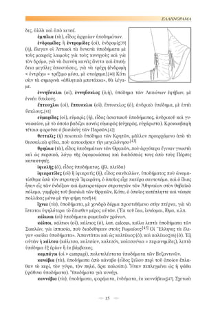 ΕΛΛΗΝΟΡΑΜΑ

δες, ἀλλὰ καὶ ἀπὸ κετσέ.
ἐμπίλια (τὰ), εἶδος ἀρχαίων ὑποδημάτων.
ἐνδρομίδες ἢ ἐντρομίδες (οἱ), ἐνδρομίς[39]
(ἡ), ἔλεγαν οἱ Ἀττικοὶ τὰ δυνατὰ ὑποδήματα μὲ
τοὺς μακρεῖς λαιμοὺς γιὰ τοὺς κυνηγοὺς καὶ γιὰ
τὸν δρόμο, γιὰ νὰ διανύη κανεὶς ἄνετα καὶ ἐπιτήδεια μεγάλες ἀποστάσεις, γιὰ νὰ τρέχη (ἐνδρομὴ
< ἐντρέχω = τρέξιμο μέσα, μὲ στοίχημα).[40] Κάτι
σὰν τὰ σημερινὰ «ἀθλητικὰ μποτάκια», θὰ λέγαμε.
ἐννηΰσκλοι (οἱ), ἐννηΰσκλος (ὁ,ἡ), ὑπόδημα τῶν Λακώνων ἐφήβων, μὲ
ἐννέα ὕσκλους.
ἔπτυσχλοι (οἱ), ἔπτυσκλοι (οἱ), ἔπτυσκλος (ὁ), ἀνδρικὸ ὑπόδημα, μὲ ἑπτὰ
ὕσκλους..[41]
εὐμαρίδες (οἱ), εὐμαρὶς (ἡ), εἶδος ἀσιατικοῦ ὑποδήματος, ἀνδρικοῦ καὶ γυναικείου, μὲ τὸ ὁποῖο βαδίζει κανεὶς εὐμαρῶς (εὐχερῶς, εὐχάριστα). Κροκκοβαφὴ
τέτοια φοροῦσε ὁ βασιλεὺς τῶν Περσῶν.[42]
θετταλὶς (ἡ) ποιοτικὸ ὑπόδημα τῶν Κρητῶν, μᾶλλον προερχόμενο ἀπὸ τὰ
θεσσαλικὰ φῦλα, ποὺ κατοικῆσαν τὴν μεγαλόνησο.[43]
θρηίκια (τὰ), εἶδος ὑποδημάτων τῶν Θρᾳκῶν, ποὺ ἀργότερα ἔγιναν γνωστὰ
καὶ ὡς περσικά, λόγῳ τῆς ἀφομοιώσεως καὶ διαδόσεώς τους ἀπὸ τοὺς Πέρσες
κατακτητές.
ἰφικλῆς (ὁ), εἶδος ὑποδήματος. (βλ. κλεῖδα)
ἰφικρατίδες (οἱ) ἢ ἰφικρατὶς (ἡ), εἶδος σανδαλίων, ὑποδήματος ποὺ ὠνοματίσθηκε ἀπὸ τὸν στρατηγὸ Ἰφικράτη, ὁ ὁποῖος εἶχε πατέρα σκυτοτόμο, καὶ ὁ ἴδιος
ἦταν εἷς τῶν ἐνδόξων καὶ ἐμπειροτέρων στρατηγῶν τῶν Ἀθηναίων στὸν θηβαϊκὸ
πόλεμο, γαμβρὸς τοῦ βασιλιᾶ τῶν Θρᾳκῶν, Κότυ, ὁ ὁποῖος κατέπληττε καὶ νίκησε
πολλάκις μόνο μὲ τὴν φήμη του![44]
ἴχνια (τὰ), ὑποδήματα, μὲ χονδρὸ δέρμα προστιθέμενο στὴν πτέρνα, γιὰ νὰ
ἵσταται ὑψηλότερα τὸ ὄπισθεν μέρος αὐτῶν. (Ἐκ τοῦ ἴκω, ἰκνέομαι, ἴθμα, κ.λπ.
κάλικαι (οἱ) ὑποδήματα ρωμαϊκῶν χρόνων.
κάλτοι, κάλτιοι (οἱ), κάλτιος (ὁ), λατ. calceus, κοῖλα λεπτὰ ὑποδήματα τῶν
Σικελῶν, γιὰ ἱππασία, ποὺ διαδόθηκαν στοὺς Ρωμαίους.[45] Οἱ Ἕλληνες τὰ ἔλεγαν «κοῖλα ὑποδήματα». Ἀπαντᾶται καὶ ὡς καλτίκιος (ὁ), καὶ καλίκιος[46] (ὁ). Ἐξ
αὐτῶν ἡ κάλτσα (κάλιτσα, καλτσίον, καλτσόν, καλτσούνια = περικνημίδες), λεπτὸ
ὑπόδημα ἐξ ἐρίων ἢ ἐκ βάμβακος.
καμπάγοι (οἱ > campagi), πολυτελέστατα ὑποδήματα τῶν Βυζαντινῶν.
κανάβια (τὰ), ὑποδήματα ἀπὸ κάναβο (εἶδος ξύλου περὶ τοῦ ὁποίου ἔπλαθαν τὸ κερί, τὸν γύψο, τὸν πηλό, ἄρα καλούπι). Ἦταν πεπλεγμένα ὡς ἡ ψάθα
(ψάθινα ὑποδήματα). Ὑποδήματα γιὰ κυνήγι.
καννάβια (τὰ), ὑποδήματα, φορέματα, ἐνδύματα, ἐκ καννάβεως[47]. Σχετικὰ

15

 