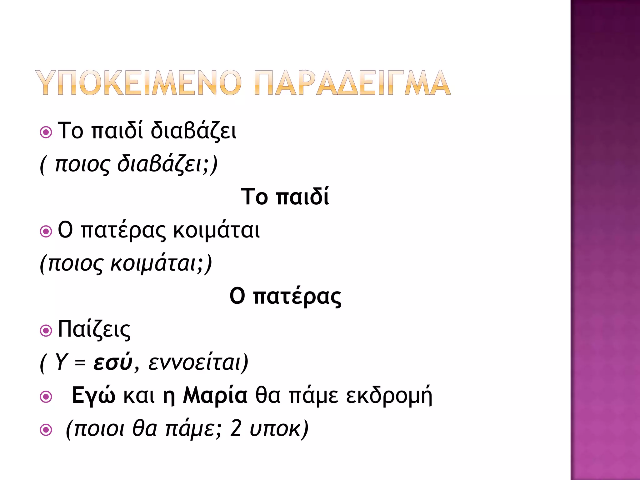  Σξ παιδί διαβάζει
( πξιξπ διαβάζει;)
                    Τξ παιδί
 O παςέοαπ κξιμάςαι
(πξιξπ κξιμάςαι;)
                   O παςέοαπ
 Παίζειπ
( Υ = εσύ, εμμξείςαι)
 Eγώ και η Μαοία θα πάμε εκδοξμή
 (πξιξι θα πάμε; 2 σπξκ)
 