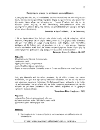 15 
Προτεινόμενα κείμενα για μετάφραση και για εξάσκηση 
Kàroj g¦r oeti pa‹j ên, Ót' ™paideÚeto kaˆ sÝn tù ¢delfù kaˆ sÝn to‹j ¥lloij pais…, p£ntwn p£nta kr£tistoj ™nom…zeto. Kàroj a„dhmonšstatoj mn prîton tîn ¹likiwtîn ™dÒkei enai kaˆ filippÒtatoj · oekrinon d' aÙtÕn kaˆ tîn e„j tÕn pÒlemon oergwn, toxikÁj te kaˆ ¢kont…sewj, filomaqšstaton enai kaˆ melethrÒtaton. ™peˆ d tÍ ¹lik…v oeprepe, kaˆ filoqhrÒtatoj Ãn kaˆ prÕj t¦ qhr…a mšntoi filokindunÒtatoj. 
Ξενοφῶν, Κύρου Ἀνάβασις, 1.9.2-6 (διασκευή) 
e„ dš tij Ømîn ¢qume‹ Óti ¹m‹n mn oÙk e„sˆn ƒppe‹j, to‹j d polem…oij polloˆ p£reisin, ™nqum»qhte Óti oƒ mÚrioi ƒppe‹j oÙdn ¥llo À mÚrio… e„sin ¥nqrwpoi· ØpÕ mn g¦r †ppou ™n m£cV oÙdeˆj pèpote oÜte dhcqeˆj oÜte laktisqeˆj ¢pšqanen, oƒ d ¥ndrej e„sˆn oƒ poioàntej Ó ti ¨n ™n ta‹j m£caij g…gnhtai. oÙkoàn tîn ƒppšwn polÝ ¹me‹j ™p' ¢sfalestšrou Ñc»matÒj ™smen· oƒ mn g¦r ™f' †ppwn kršmantai foboÚmenoi oÙc ¹m©j mÒnon ¢ll¦ kaˆ tÕ katapese‹n· 
Ξενοφῶν, Κύρου Ἀνάβασις, 3.2.18-19 
Λεξιλόγιο 
ἀθυμῶ: χάνω το θάρρος, δυσανασχετώ 
εἰμί (υπαρκτικό) 
δηχθείς (δάκνομαι): δαγκώνομαι 
λακτισθείς (λακτίζομαι): χτυπιέμαι 
ὄχημα: μεταφορικό μέσο (στο κείμενο με τη έννοια της βάσης, του στηρίγματος) 
ZeÝj g¦r `Hraklša kaˆ T£ntalon genn»saj, æj oƒ màqoi lšgousi kaˆ p£ntej pisteÚousi, tÕn mn di¦ t¾n ¢ret¾n ¢q£naton ™po…hsen, tÕn d di¦ t¾n kak…an ta‹j meg…staij timwr…aij ™kÒlasen. OOEj de‹ parade…gmasi crèmenÒn s' Ñršgesqai tÁj kalokagaq…aj, kaˆ m¾ mÒnon to‹j Øf' ¹mîn e„rhmšnoij ™mmšnein ¢ll¦ kaˆ tîn poihtîn t¦ bšltista manq£nein kaˆ tîn ¥llwn sofistîn e‡ ti cr»simon e„r»kasin ¢nagignèskein. 
Ἱσοκράτης, Πρὸς Δημόνικον, 50-51 
Λεξιλόγιο 
χρῶμαι+ δύο δοτικές: χρησιμοποιώ κάτι ως… 
ὀρέγομαι: επιθυμώ πολύ (Ν.Ε. όρεξη, ορεκτικό) 
ἐμμένω τινί: μένω σταθερός σε κάτι 
Ασκήσεις 
1. Να εντοπίσετε και να αναγνωρίσετε τα κατηγορούμενα που υπάρχουν στα πιο πάνω κείμενα. 
ΣΥΜΒΟΥΛΟΙ ΦΙΛΟΛΟΓΙΚΩΝ ΜΑΘΗΜΑΤΩΝ-ΑΡΧΑΙΑ ΕΛΛΗΝΙΚΑ 
15 
 