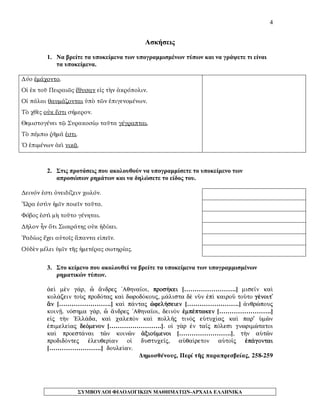 4 
Ασκήσεις 
1. Να βρείτε τα υποκείμενα των υπογραμμισμένων τύπων και να γράψετε τι είναι τα υποκείμενα. 
Δύο ἐμάχοντο. 
Οἱ ἐκ τοῦ Πειραιῶς ἔθυσαν εἰς τὴν ἀκρόπολιν. 
Οἱ πάλαι θαυμάζονται ὑπὸ τῶν ἐπιγενομένων. 
Τὸ χθὲς οὐκ ἔστι σήμερον. 
Θεμιστογένει τῷ Συρακοσίῳ ταῦτα γέγραπται. 
Τὸ πέμπω ῥῆμά ἐστι. 
Ὁ ἐπιμένων ἀεὶ νικᾷ. 
2. Στις προτάσεις που ακολουθούν να υπογραμμίσετε το υποκείμενο των απροσώπων ρημάτων και να δηλώσετε το είδος του. 
Δεινόν ἐστι ὀνειδίζειν χωλόν. 
Ὥρα ἐστὶν ἡμῖν ποιεῖν ταῦτα. 
Φόβος ἐστὶ μὴ τοῦτο γένηται. 
Δῆλον ἦν ὅτι Σωκράτης οὐκ ἠδίκει. 
Ῥαδίως ἔχει αὐτοῖς ἅπαντα εἰπεῖν. 
Οὐδὲν μέλει ὑμῖν τῆς ἡμετέρας σωτηρίας. 
3. Στο κείμενο που ακολουθεί να βρείτε τα υποκείμενα των υπογραμμισμένων ρηματικών τύπων. 
¢eˆ mn g£r, ð ¥ndrej 'Aqhna‹oi, pros»kei […………………….] mise‹n kaˆ kol£zein toÝj prodÒtaj kaˆ dwrodÒkouj, m£lista d nàn ™pˆ kairoà toàto gšnoit' ¨n […………………….] kaˆ p£ntaj çfel»seien […………………….] ¢nqrèpouj koinÍ. nÒshma g£r, ð ¥ndrej 'Aqhna‹oi, deinÕn ™mpšptwken […………………….] e„j t¾n `Ell£da, kaˆ calepÕn kaˆ pollÁj tinÕj eÙtuc…aj kaˆ par' Ømîn ™pimele…aj deÒmenon […………………….]. oƒ g¦r ™n ta‹j pÒlesi gnwrimètatoi kaˆ proest£nai tîn koinîn ¢xioÚmenoi […………………….], t¾n aØtîn prodidÒntej ™leuqer…an oƒ dustuce‹j, aÙqa…reton aØto‹j ™p£gontai […………………….] doule…an. 
Δημοσθένους, Περί τῆς παραπρεσβείας, 258-259 
ΣΥΜΒΟΥΛΟΙ ΦΙΛΟΛΟΓΙΚΩΝ ΜΑΘΗΜΑΤΩΝ-ΑΡΧΑΙΑ ΕΛΛΗΝΙΚΑ 
 
