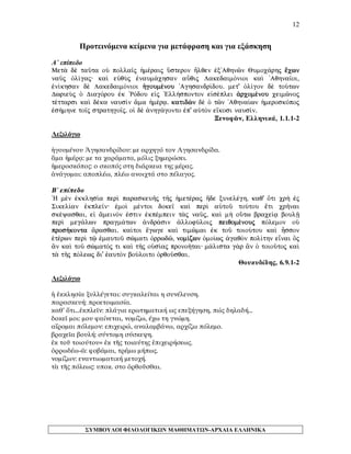 12 
Προτεινόμενα κείμενα για μετάφραση και για εξάσκηση 
Α΄ επίπεδο 
Met¦ d taàta oÙ polla‹j ¹mšraij Ûsteron Ãlqen ™x'Aqhnîn Qumoc£rhj oecwn naàj Ñl…gaj· kaˆ eÙqÝj ™naum£chsan aâqij LakedaimÒnioi kaˆ 'Aqhna‹oi, ™n…khsan d LakedaimÒnioi ¹goumšnou 'Aghsandr…dou. met' Ñl…gon d toÚtwn DwrieÝj Ð DiagÒrou ™k `RÒdou e„j `Ell»sponton e„sšplei ¢rcomšnou ceimînoj tšttarsi kaˆ dška nausˆn ¤ma ¹mšrv. katidën d Ð tîn 'Aqhna…wn ¹meroskÒpoj ™s»mhne to‹j strathgo‹j. oƒ d ¢nhg£gonto ™p' aÙtÕn e‡kosi naus…n. 
Ξενοφῶν, Ελληνικά, 1.1.1-2 
Λεξιλόγιο 
ἡγουμένου Ἀγησανδρίδου: με αρχηγό τον Αγησανδρίδα. 
ἅμα ἡμέρᾳ: με τα χαράματα, μόλις ξημερώσει. 
ἡμεροσκόπος: ο σκοπός στη διάρκεια της μέρας. 
ἀνάγομαι: αποπλέω, πλέω ανοιχτά στο πέλαγος. 
Β΄ επίπεδο 
`H mn ™kklhs…a perˆ paraskeuÁj tÁj ¹metšraj ¼de xunelšgh, kaq' Óti cr¾ ™j Sikel…an ™kple‹n· ™moˆ mšntoi doke‹ kaˆ perˆ aÙtoà toÚtou oeti crÁnai skšyasqai, e„ ¥meinÒn ™stin ™kpšmpein t¦j naàj, kaˆ m¾ oÛtw brace…v boulÍ perˆ meg£lwn pragm£twn ¢ndr£sin ¢llofÚloij peiqomšnouj pÒlemon oÙ pros»konta ¥rasqai. ka…toi oegwge kaˆ timîmai ™k toà toioÚtou kaˆ Âsson ˜tšrwn perˆ tù ™mautoà sèmati Ñrrwdî, nom…zwn Ðmo…wj ¢gaqÕn pol…thn enai Öj ¨n kaˆ toà sèmatÒj ti kaˆ tÁj oÙs…aj pronoÁtai· m£lista g¦r ¨n Ð toioàtoj kaˆ t¦ tÁj pÒlewj di' ˜autÕn boÚloito Ñrqoàsqai. 
Θουκυδίδης, 6.9.1-2 
Λεξιλόγιο 
ἡ ἐκκλησία ξυλλέγεται: συγκαλείται η συνέλευση. 
παρασκευή: προετοιμασία. 
καθ’ ὅτι…ἐκπλεῖν: πλάγια ερωτηματική ως επεξήγηση, πώς δηλαδή… 
δοκεῖ μοι: μου φαίνεται, νομίζω, έχω τη γνώμη. 
αἴρομαι πόλεμον: επιχειρώ, αναλαμβάνω, αρχίζω πόλεμο. 
βραχεῖα βουλή: σύντομη σύσκεψη. 
ἐκ τοῦ τοιούτου= ἐκ τῆς τοιαύτης ἐπιχειρήσεως. 
ὀρρωδέω-ῶ: φοβάμαι, τρέμω μήπως. 
νομίζων: εναντιωματική μετοχή. 
τὰ τῆς πόλεως: υποκ. στο ὀρθοῦσθαι. 
ΣΥΜΒΟΥΛΟΙ ΦΙΛΟΛΟΓΙΚΩΝ ΜΑΘΗΜΑΤΩΝ-ΑΡΧΑΙΑ ΕΛΛΗΝΙΚΑ 
 