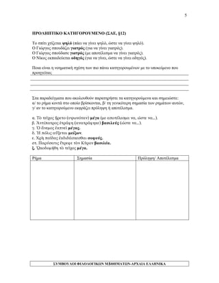5 
ΠΡΟΛΗΠΤΙΚΟ ΚΑΤΗΓΟΡΟΥΜΕΝΟ (ΣΑΕ, §12) 
Το σπίτι χτίζεται ψηλό (πάει να γίνει ψηλό, ώστε να γίνει ψηλό). 
Ο Γιώργος σπουδάζει γιατρός (για να γίνει γιατρός). 
Ο Γιώργος σπούδασε γιατρός (με αποτέλεσμα να γίνει γιατρός). 
Ο Νίκος εκπαιδεύεται οδηγός (για να γίνει, ώστε να γίνει οδηγός). 
Ποια είναι η νοηματική σχέση των πιο πάνω κατηγορουμένων με το υποκείμενο που προηγείται; 
Στα παραδείγματα που ακολουθούν παρατηρήστε τα κατηγορούμενα και σημειώστε: 
α/ το ρήμα κοντά στο οποίο βρίσκονται, β/ τη γενικότερη σημασία των ρημάτων αυτών, γ/ αν το κατηγορούμενο εκφράζει πρόληψη ή αποτέλεσμα. 
α. Τὸ τεῖχος ᾔρετο (υψωνόταν) μέγα (με αποτέλεσμα να, ώστε να…). 
β. Ἀντίπατρος ἐτράφη (ανατράφηκε) βασιλεύς (ώστε να…). 
γ. Ὁ ἄνεμος ἐκπνεῖ μέγας. 
δ. Ἡ πόλις αὔξεται μείζων. 
ε. Χρὴ παῖδας ἐκδιδάσκεσθαι σοφούς. 
στ. Παρύσατις ἔτρεφε τὸν Κῦρον βασιλέα. 
ζ. ᾨκοδομήθη τὸ τεῖχος μέγα. 
Ρήμα 
Σημασία 
Πρόληψη/ Αποτέλεσμα 
ΣΥΜΒΟΥΛΟΙ ΦΙΛΟΛΟΓΙΚΩΝ ΜΑΘΗΜΑΤΩΝ-ΑΡΧΑΙΑ ΕΛΛΗΝΙΚΑ 
5 
 