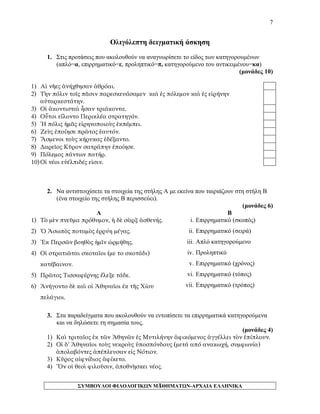 7 
Ολιγόλεπτη δειγματική άσκηση 
1. Στις προτάσεις που ακολουθούν να αναγνωρίσετε το είδος των κατηγορουμένων (απλό=α, επιρρηματικό=ε, προληπτικό=π, κατηγορούμενο του αντικειμένου=κα) 
(μονάδες 10) 
1) Αἱ νῆες ἀνήχθησαν ἀθρόαι. 
2) Τὴν πόλιν τοῖς πᾶσιν παρεσκευάσαμεν καὶ ἐς πόλεμον καὶ ἐς εἰρήνην αὐταρκεστάτην. 
3) Οἱ ἀκοντισταὶ ἦσαν τριάκοντα. 
4) Οὗτοι εἵλοντο Περικλέα στρατηγόν. 
5) Ἡ πόλις ἡμᾶς εἰρηνοποιοὺς ἐκπέμπει. 
6) Ζεὺς ἐποίησε πρῶτος ἑαυτόν. 
7) Ἄσμενοι τοὺς κήρυκας ἐδέξαντο. 
8) Δαρεῖος Κῦρον σατράπην ἐποίησε. 
9) Πόλεμος πάντων πατήρ. 
10) Οἱ νέοι εὐέλπιδές εἰσιν. 
2. Να αντιστοιχίσετε τα στοιχεία της στήλης Α με εκείνα που ταιριάζουν στη στήλη Β (ένα στοιχείο της στήλης Β περισσεύει). 
(μονάδες 6) 
Α 
Β 
1) Τὸ μὲν πνεῦμα πρόθυμον, ἡ δὲ σὰρξ ἀσθενής. 
2) Ὁ Ἀσωπὸς ποταμὸς ἐρρύη μέγας. 
3) Ἐκ Περσῶν βοηθὸς ἡμῖν ὡρμήθης. 
4) Οἱ στρατιῶται σκοταῖοι (με το σκοτάδι) κατέβαινον. 
5) Πρῶτος Τισσαφέρνης ἔλεξε τάδε. 
6) Ἀνήγοντο δὲ καὶ οἱ Ἀθηναῖοι ἐκ τῆς Χίου πελάγιοι. 
i. Επιρρηματικό (σκοπός) 
ii. Επιρρηματικό (σειρά) 
iii. Απλό κατηγορούμενο 
iv. Προληπτικό 
v. Επιρρηματικό (χρόνος) 
vi. Επιρρηματικό (τόπος) 
vii. Επιρρηματικό (τρόπος) 
3. Στα παραδείγματα που ακολουθούν να εντοπίσετε τα επιρρηματικά κατηγορούμενα και να δηλώσετε τη σημασία τους. 
(μονάδες 4) 
1) Καὶ τριταῖος ἐκ τῶν Ἀθηνῶν ἐς Μυτιλήνην ἀφικόμενος ἀγγέλλει τὸν ἐπίπλουν. 
2) Οἱ δ’ Ἀθηναῖοι τοὺς νεκροὺς ὑποσπόνδους (μετά από ανακωχή, συμφωνία) ἀπολαβόντες ἀπέπλευσαν εἰς Νότιον. 
3) Κῦρος αἰφνίδιος ἀφίκετο. 
4) Ὅν οἱ θεοὶ φιλοῦσιν, ἀποθνῂσκει νέος. ΣΥΜΒΟΥΛΟΙ ΦΙΛΟΛΟΓΙΚΩΝ ΜΑΘΗΜΑΤΩΝ-ΑΡΧΑΙΑ ΕΛΛΗΝΙΚΑ 
7 
 