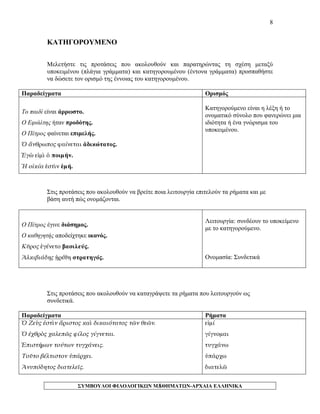 8 
ΚΑΤΗΓΟΡΟΥΜΕΝΟ 
Μελετήστε τις προτάσεις που ακολουθούν και παρατηρώντας τη σχέση μεταξύ υποκειμένου (πλάγια γράμματα) και κατηγορουμένου (έντονα γράμματα) προσπαθήστε να δώσετε τον ορισμό της έννοιας του κατηγορουμένου. 
Παραδείγματα 
Ορισμός 
Το παιδί είναι άρρωστο. 
Ο Εφιάλτης ήταν προδότης. 
Ο Πέτρος φαίνεται επιμελής. 
Ὁ ἄνθρωπος φαίνεται ἀδικώτατος. 
Ἐγὼ εἰμὶ ὁ ποιμήν. 
Ἡ οἰκία ἐστὶν ἐμή. 
Κατηγορούμενο είναι η λέξη ή το ονοματικό σύνολο που φανερώνει μια ιδιότητα ή ένα γνώρισμα του υποκειμένου. 
Στις προτάσεις που ακολουθούν να βρείτε ποια λειτουργία επιτελούν τα ρήματα και με βάση αυτή πώς ονομάζονται. 
Ο Πέτρος έγινε διάσημος. 
Ο καθηγητής αποδείχτηκε ικανός. 
Κῦρος ἐγένετο βασιλεύς. 
Ἀλκιβιάδης ᾑρέθη στρατηγός. 
Λειτουργία: συνδέουν το υποκείμενο με το κατηγορούμενο. 
Ονομασία: Συνδετικά 
Στις προτάσεις που ακολουθούν να καταγράψετε τα ρήματα που λειτουργούν ως συνδετικά. 
Παραδείγματα 
Ρήματα 
Ὁ Ζεὺς ἐστὶν ἄριστος καὶ δικαιότατος τῶν θεῶν. 
Ὁ ἐχθρὸς χαλεπῶς φίλος γίγνεται. 
Ἐπιστήμων τούτων τυγχάνεις. 
Τοῦτο βέλτιστον ὑπάρχει. 
Ἀνυπόδητος διατελεῖς. 
εἰμί 
γίγνομαι 
τυγχάνω 
ὑπάρχω 
διατελῶ ΣΥΜΒΟΥΛΟΙ ΦΙΛΟΛΟΓΙΚΩΝ ΜΑΘΗΜΑΤΩΝ-ΑΡΧΑΙΑ ΕΛΛΗΝΙΚΑ 
8 
 
