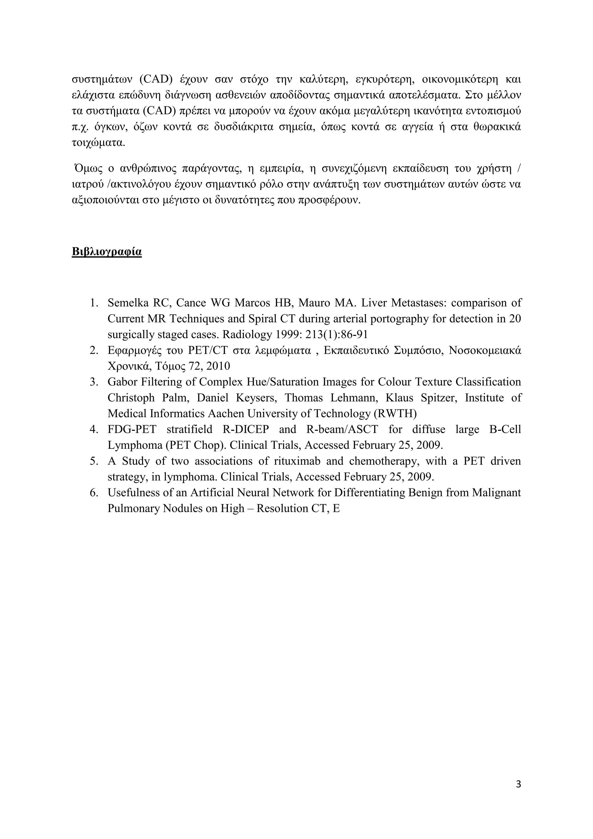 ζπζηεκάησλ (CAD) έρνπλ ζαλ ζηόρν ηελ θαιύηεξε, εγθπξόηεξε, νηθνλνκηθόηεξε θαη
ειάρηζηα επώδπλε δηάγλσζε αζζελεηώλ απνδίδνληαο ζεκαληηθά απνηειέζκαηα. Σην κέιινλ
ηα ζπζηήκαηα (CAD) πξέπεη λα κπνξνύλ λα έρνπλ αθόκα κεγαιύηεξε ηθαλόηεηα εληνπηζκνύ
π.ρ. όγθσλ, όδσλ θνληά ζε δπζδηάθξηηα ζεκεία, όπσο θνληά ζε αγγεία ή ζηα ζσξαθηθά
ηνηρώκαηα.

 Όκσο ν αλζξώπηλνο παξάγνληαο, ε εκπεηξία, ε ζπλερηδόκελε εθπαίδεπζε ηνπ ρξήζηε /
ηαηξνύ /αθηηλνιόγνπ έρνπλ ζεκαληηθό ξόιν ζηελ αλάπηπμε ησλ ζπζηεκάησλ απηώλ ώζηε λα
αμηνπνηνύληαη ζην κέγηζην νη δπλαηόηεηεο πνπ πξνζθέξνπλ.



Βιβλιογραυία



   1. Semelka RC, Cance WG Marcos HB, Mauro MA. Liver Metastases: comparison of
      Current MR Techniques and Spiral CT during arterial portography for detection in 20
      surgically staged cases. Radiology 1999: 213(1):86-91
   2. Εθαξκνγέο ηνπ PET/CT ζηα ιεκθώκαηα , Εθπαηδεπηηθό Σπκπόζην, Ννζνθνκεηαθά
      Φξνληθά, Τόκνο 72, 2010
   3. Gabor Filtering of Complex Hue/Saturation Images for Colour Texture Classification
      Christoph Palm, Daniel Keysers, Thomas Lehmann, Klaus Spitzer, Institute of
      Medical Informatics Aachen University of Technology (RWTH)
   4. FDG-PET stratifield R-DICEP and R-beam/ASCT for diffuse large B-Cell
      Lymphoma (PET Chop). Clinical Trials, Accessed February 25, 2009.
   5. A Study of two associations of rituximab and chemotherapy, with a PET driven
      strategy, in lymphoma. Clinical Trials, Accessed February 25, 2009.
   6. Usefulness of an Artificial Neural Network for Differentiating Benign from Malignant
      Pulmonary Nodules on High – Resolution CT, E




                                                                                        3
 