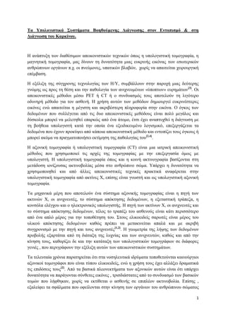 Τα Υπολογιστικά Σσστήματα Βοηθούμενης Διάγνωσης στον Εντοπισμό & στη
Διάγνωση τοσ Καρκίνοσ.



Η αλάπηπμε ησλ δηαζέζηκσλ απεηθνληζηηθώλ ηερληθώλ όπσο ε ππνινγηζηηθή ηνκνγξαθία, ε
καγλεηηθή ηνκνγξαθία, καο δίλνπλ ηε δπλαηόηεηα κηαο επθξηλήο εηθόλαο ησλ εζσηεξηθώλ
αλζξώπηλσλ νξγάλσλ π.ρ. νη πλεύκνλεο, ππαηηθώλ βιαβώλ, ρσξίο λα απαηηείηαη ρεηξνπξγηθή
επέκβαζε.

Η εμέιημε ηεο ζύγρξνλεο ηερλνινγίαο ησλ Η/Υ, ζπκβάιινπλ ζηελ παξνρή κηαο δεύηεξεο
γλώκεο σο πξνο ηε ζέζε θαη ηελ παζνινγία ησλ αληρλεπκέλσλ «ύπνπησλ» επξεκάησλ[3]. Οη
απεηθνληζηηθέο κέζνδνη κέζσ PET ή CT ή ν ζπλδπαζκόο ηνπο απνηεινύλ ηε ιηγόηεξν
νδπλεξή κέζνδν γηα ηνλ αζζελή. Η ρξήζε απηώλ ησλ κεζόδσλ δεκηνπξγεί επθξηλέζηεξεο
εηθόλεο ελώ απαηηείηαη ε κέγηζηε θαη αθξηβέζηεξε πιεξνθνξία ζηελ εηθόλα. Ο όγθνο ησλ
δεδνκέλσλ πνπ ζπιιέγεηαη από ηηο δπν απεηθνληζηηθέο κεζόδνπο είλαη πνιύ κεγάινο θαη
δύζθνια κπνξεί λα κειεηεζεί επαξθώο από έλα άηνκν, έηζη έρεη αλαπηπρζεί ε δηάγλσζε κε
ηε βνήζεηα ππνινγηζηή θαηά ηελ νπνία έλα εμεηδηθεπκέλν ινγηζκηθό, επεμεξγάδεηαη ηα
δεδνκέλα πνπ έρνπλ πξνθύςεη από θάπνηα απεηθνληζηηθή κέζνδν θαη εληνπίδεη ηνπο όγθνπο ή
κπνξεί αθόκα λα πξαγκαηνπνηήζεη εθηίκεζε ηεο παζνινγίαο ηνπ[2,4].

Η αμνληθή ηνκνγξαθία ή ππνινγηζηηθή ηνκνγξαθία (CT) είλαη κηα ηαηξηθή απεηθνληζηηθή
κέζνδνο πνπ ρξεζηκνπνηεί ηηο αξρέο ηεο ηνκνγξαθίαο κε ηελ επεμεξγαζία όκσο κε
ππνινγηζηή. Η ππνινγηζηηθή ηνκνγξαθία όπσο θαη ε θνηλή αθηηλνγξαθία βαζίδνληαη ζηε
κεηάδνζε ηνλίδνπζαο αθηηλνβνιίαο κέζα ζην αλζξώπηλν ζώκα. Υπάξρεη ε δπλαηόηεηα λα
ρξεζηκνπνηεζεί θαη από άιιεο απεηθνληζηηθέο ηερληθέο πξαθηηθά αλαθέξεηαη ζηελ
ππνινγηζηηθή ηνκνγξαθία από αθηίλεο Φ, επίζεο είλαη γλσζηή θαη σο ππνινγηζηηθή αμνληθή
ηνκνγξαθία.

Τα κεραληθά κέξε πνπ απνηεινύλ έλα ζύζηεκα αμνληθήο ηνκνγξαθίαο είλαη ε πεγή ησλ
αθηηλώλ Φ, νη αληρλεπηέο, ην ζύζηεκα απόθηεζεο δεδνκέλσλ, ε εμεηαζηηθή ηξάπεδα, ε
θνλζόια ειέγρνπ θαη ν ειεθηξνληθόο ππνινγηζηήο. Η πεγή ησλ αθηίλσλ Φ, νη αληρλεπηέο θαη
ην ζύζηεκα απόθηεζεο δεδνκέλσλ, ηέινο ην ηξαπέδη ηνπ αζζελνύο είλαη θάηη πεξηζζόηεξν
από έλα απιό κέξνο γηα ηελ ηνπνζέηεζε ηνπ. Σηνπο ειηθνεηδείο ζαξσηέο είλαη κέξνο ηνπ
πιηθνύ απόθηεζεο δεδνκέλσλ θαζώο πξέπεη λα κεηαθηλείηαη απαιά θαη κε αθξηβή
ζπγρξνληζκό κε ηελ πεγή θαη ηνπο αληρλεπηέο[1,2]. Η γεσκεηξία ηεο ιήςεο ησλ δεδνκέλσλ
πξνβνιήο εμαξηάηαη από ηε δηάηαμε ηεο ιπρλίαο θαη ησλ αληρλεπηώλ, θαζώο θαη από ηελ
θίλεζε ηνπο, θαζνξίδεη δε θαη ηελ θαηάηαμε ησλ ππνινγηζηηθώλ ηνκνγξάθσλ ζε δηάθνξεο
γεληέο , πνπ πεξηγξάθνπλ ηελ εμέιημε απηώλ ησλ απεηθνληζηηθώλ ζπζηεκάησλ.

Τα ηειεπηαία ρξόληα παξαηεξείηαη όηη ζηα λνζειεπηηθά ηδξύκαηα ηνπνζεηνύληαη θαηλνύξγηνη
αμνληθνί ηνκνγξάθνη πνπ είλαη ηύπνπ ειηθνεηδείο, ελώ ε ρξήζε ηνπο έρεη αιιάμεη δξακαηηθά
ηηο επηδόζεηο ηνπο[2]. Από ηα βαζηθά πιενλεθηήκαηα ησλ αμνληθώλ απηώλ είλαη όηη ππάξρεη
δπλαηόηεηα λα παξάγνληαη ζύλζεηεο εηθόλεο , ηξηζδηάζηαηεο από ην ζπλδπαζκό ησλ βαζηθώλ
ηνκώλ πνπ ιήθζεθαλ, ρσξίο λα εθηίζεηαη ν αζζελήο ζε επηπιένλ αθηηλνβνιία. Επίζεο ,
εμαιείθεη ηα ζθάικαηα πνπ νθείινληαη ζηελ θίλεζε ησλ νξγάλσλ ηνπ αλζξώπηλνπ ζώκαηνο

                                                                                      1
 