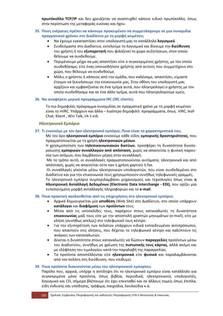 πρωτόκολλα TCP/IP και δεν χρειάζεται να αναπτυχθεί κάποιο ειδικό πρωτόκολλο, όπως
   στην περίπτωση της μεταφοράς εικόνας και ήχου.
35. Ποιες ενέργειες πρέπει να κάνουμε προκειμένου να συμμετάσχουμε σε μια συνομιλία
    πραγματικού χρόνου στο Διαδίκτυο με τη μορφή κειμένου;
       • Να έχουμε εγκαταστήσει στον υπολογιστή μας το κατάλληλο λογισμικό.
       • Συνδεόμαστε στο Διαδίκτυο, εκτελούμε το λογισμικό και δίνουμε την διεύθυνση
           του χρήστη ή του εξυπηρετητή που φιλοξενεί το χώρο συζητήσεων, στον οποίο
           θέλουμε να συνδεθούμε.
       • Περιμένουμε μέχρι να μας απαντήσει είτε ο συγκεκριμένος χρήστης, με τον οποίο
           συνδεθήκαμε, είτε ένας οποιοσδήποτε χρήστης από αυτούς που συμμετέχουν στο
           χώρο, που θέλουμε να συνδεθούμε.
       • Μόλις ο χρήστης ή κάποιος από την ομάδα, που καλέσαμε, απαντήσει, είμαστε
           έτοιμοι να ξεκινήσουμε την επικοινωνία μας. Στην οθόνη του υπολογιστή μας
           αρχίζουν και εμφανίζονται σε ένα τμήμα αυτά, που πληκτρολογεί ο χρήστης με τον
           οποίο συνδεθήκαμε και σε ένα άλλο τμήμα, αυτά που πληκτρολογούμε εμείς.
36. Να αναφέρετε μερικά προγράμματα IRC (IRC clients).
      Το πιο δημοφιλές πρόγραμμα συνομιλίας σε πραγματικό χρόνο με τη μορφή κειμένου
      είναι το mIRC. Υπάρχουν και άλλα – λιγότερο δημοφιλή- προγράμματα, όπως ViRC, leaf-
      Chat, Klient , Win Talk, irk ii κτλ.
  Ηλεκτρονικό Εμπόριο
37. Τι εννοούμε με τον όρο ηλεκτρονικό εμπόριο; Ποια είναι τα χαρακτηριστικά του;
       Με τον όρο ηλεκτρονικό εμπόριο εννοούμε κάθε είδος εμπορικής δραστηριότητας, που
       πραγματοποιείται με τη χρήση ηλεκτρονικών μέσων.
       Η χρησιμοποίηση των τηλεπικοινωνιακών δικτύων, προσφέρει τη δυνατότητα διεκπε-
       ραίωσης εμπορικών συναλλαγών από απόσταση, χωρίς να απαιτείται η φυσική παρου-
       σία των ατόμων, που λαμβάνουν μέρος στην συναλλαγή.
        Με το τρόπο αυτό, οι συναλλαγές πραγματοποιούνται αυτόματα, ηλεκτρονικά και από
       απόσταση, χωρίς να απαιτείται ούτε καν η χρήση χαρτιού ή fax.
        Οι συναλλαγές γίνονται μέσω ηλεκτρονικών υπολογιστών, που είναι συνδεδεμένοι στο
       Διαδίκτυο και για την επικοινωνία τους χρησιμοποιούν συνήθως τηλεφωνικές γραμμές.
       Το ηλεκτρονικό εμπόριο συμπεριλαμβάνει μηχανισμούς και τεχνολογίες όπως είναι η
       Ηλεκτρονική Ανταλλαγή Δεδομένων (Electronic Data Interchange - EDI), που ορίζει μία
       τυποποιημένη μορφή ανταλλαγής πληροφοριών και το e-mail.
38. Ποια πρακτική ακολουθείται από τις επιχειρήσεις στο ηλεκτρονικό εμπόριο;
       • Αρχικά δημιουργείται μία ιστοθέση (Web Site) στο Διαδίκτυο, στο οποίο υπάρχουν
          κατάλογοι και διαφήμιση των προϊόντων τους.
       • Μέσα από τις ιστοσελίδες τους, παρέχουν στους καταναλωτές τη δυνατότητα
          επικοινωνίας μαζί τους είτε με την αποστολή γραπτών μηνυμάτων (e-mail), είτε με
          κλήση (συνήθως ατελώς) στο τηλεφωνικό τους κέντρο.
       • Για την εξυπηρέτηση των πελατών υπάρχουν ειδικά εκπαιδευμένοι αντιπρόσωποι,
          που απαντούν στις κλήσεις, που δέχεται το τηλεφωνικό κέντρο και καλύπτουν τις
          ανάγκες των καταναλωτών.
       • Δίνεται η δυνατότητα στους καταναλωτές να δώσουν παραγγελίες προϊόντων μέσω
          του Διαδικτύου, συνήθως με χρέωση της πιστωτικής τους κάρτας, αλλά ακόμη και
          με εξόφληση του τιμολογίου κατά την παραλαβή της παραγγελίας.
       • Τα προϊόντα αποστέλλονται είτε ηλεκτρονικά είτε φυσικά και παραλαμβάνονται
          από τον πελάτη στη διεύθυνση, που επιθυμεί.
39. Ποια προϊόντα διακινούνται μέσω του ηλεκτρονικού εμπορίου;
    Παρόλο που, αρχικά, υπήρχε η αντίληψη ότι το ηλεκτρονικό εμπόριο είναι κατάλληλο για
    συγκεκριμένα μόνο προϊόντα, όπως βιβλία, περιοδικά, ηλεκτρονικούς υπολογιστές,
    λογισμικό και CD, σήμερα βλέπουμε ότι έχει επεκταθεί και σε άλλους τομείς όπως έπιπλα,
    είδη ένδυσης και υπόδησης, τρόφιμα, παιχνίδια, λουλούδια κ.α.

   100   Σχολικός Σύμβουλος Πληροφορικής και καθηγητές Πληροφορικής ΕΠΑ.Λ Μεσσηνίας & Λακωνίας
 