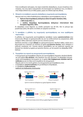 Είναι συνηθισμένο από χώρες, που έχουν αναπτύξει αλγόριθμους, να μην επιτρέπουν στις
   εταιρείες, που τους έχουν ενσωματώσει στη λειτουργία των προϊόντων τους, να εξάγουν
   στην πλήρη έκδοσή τους σε άλλες χώρες, χωρίς την έκδοση σχετικής άδειας.

3. Μπορείτε να αναφέρετε μερικούς αλγόριθμους συμμετρικής κρυπτογράφησης;
   Μερικοί από τους πλέον διαδεδομένους αλγόριθμους κρυπτογράφησης είναι το
     • Πρότυπο Κρυπτογράφησης Δεδομένων (Data Encryption Standard, DES),
     • ο 3DES (triple DES) και,
     • ο Διεθνής Αλγόριθμος Κρυπτογράφησης Δεδομένων (International Data
         Encryption Algorithm, IDEA).
  Οι αλγόριθμοι αυτοί δέχονται ως είσοδο μηνύματα των 64 bits. Εάν το μήνυμα έχει
  μεγαλύτερο μήκος, θα πρέπει να σπάσει σε τμήματα των 64 bits.

4. Τι προσφέρει η μέθοδος της συμμετρικής κρυπτογράφησης και ποια προβλήματα
   παρουσιάζει;
  Η μέθοδος της συμμετρικής κρυπτογράφησης προσφέρει κυρίως εμπιστευτικότητα στην
  επικοινωνία. Μπορεί να χρησιμοποιηθεί και για την αυθεντικότητα και ακεραιότητα, αλλά
  υπάρχουν άλλες καλύτερες τεχνικές για τους σκοπούς αυτούς.
  Πρόκληση αποτελεί η συχνή αλλαγή του χρησιμοποιούμενου κλειδιού καθώς, επίσης και η
  δημιουργία και η διανομή του κλειδιού με χρήση μη έμπιστου δικτύου, όπου ελλοχεύει ο
  κίνδυνος υποκλοπής του. Γίνονται πάντως προσπάθειες για την ανάπτυξη τεχνικών για
  διανομή του κλειδιού με χρήση μη έμπιστου δικτύου, με πιο γνωστό τον αλγόριθμο Diffie -
  Hellman.

5. Περιγράψτε την τεχνική της ασυμμετρικής κρυπτογράφησης.
   Η ασυμμετρική κρυπτογράφηση (λέγεται και κρυπτογράφηση δημοσίου κλειδιού) βασίζε-
   ται στην χρήση δύο κλειδιών, ενός δημόσιου και ενός ιδιωτικού. Οι αλγόριθμοι ασυμμε-
   τρικής κρυπτογράφησης λειτουργούν με τη χρήση δύο διαφορετικών κλειδιών ανά κα-
   τεύθυνση και για τον λόγο αυτό ονομάζεται και ασυμμετρική.
   Μερικές από τις πιο κοινές χρήσεις της ασυμμετρικής κρυπτογράφησης είναι:
- Η εξασφάλιση εμπιστευτικότητας στη μεταδιδόμενη πληροφορία.
- Η εξασφάλιση αυθεντικότητας.
   Ανάλυση της διαδικασίας επικοινωνίας




   110   Σχολικός Σύμβουλος Πληροφορικής και καθηγητές Πληροφορικής ΕΠΑ.Λ Μεσσηνίας & Λακωνίας
 