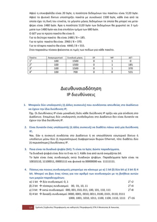 Αφού η επικεφαλίδα είναι 20 byte, η ποσότητα δεδομένων του πακέτου είναι 5120 byte.
    Αφού το φυσικό δίκτυο υποστηρίζει πακέτα με συνολικού 1500 byte, κάθε ένα από τα
    οποία έχει τη δική του ετικέτα, το μέγιστο μήκος δεδομένων τα οποία θα μπορεί να μετα-
    φέρει είναι 1480 byte. Άρα η ποσότητα 5120 byte των δεδομένων θα χωριστεί σε 3 τμή-
    ματα των 1480 byte και ένα επιπλέον τμήμα των 680 byte.
    Ο ΔΕΤ για το πρώτο πακέτο θα είναι 0.
    Για το δεύτερο πακέτο θα είναι 1480 / 8 = 185.
    Για το τρίτο πακέτο θα είναι 2960 / 8 = 370.
    Για το τέταρτο πακέτο θα είναι 4440 / 8 = 555.
    Στον παρακάτω πίνακα φαίνονται οι τιμές των πεδίων για κάθε πακέτο.

    Πακέτο            Αναγνωριστικό       Συνολικό μήκος            DF                MF          ΔΕΤ
    1ο                      100                1500                 0                  1           0
    2ο                      100                1500                 0                  1          185
    3ο                      100                1500                 0                  1          370
    4ο                      100                 700                 0                  0          555




                                   Διευθυνσιοδότηση
                                         ΙΡ διευθύνσεις

1. Μπορούν δύο υπολογιστές (ή άλλες συσκευές) που συνδέονται απευθείας στο Διαδίκτυο
   να έχουν την ίδια διεύθυνση ΙΡ;
    Όχι. Οι διευθύνσεις ΙΡ είναι μοναδικές διότι κάθε διεύθυνση ΙΡ ορίζει και μία σύνδεση στο
    Διαδίκτυο. Επομένως δύο υπολογιστές συνδεδεμένοι στο Διαδίκτυο δεν είναι δυνατόν να
    έχουν την ίδια διεύθυνση ΙΡ.

2. Είναι δυνατόν ένας υπολογιστής (ή άλλη συσκευή) να διαθέτει πάνω από μία διεύθυνση
   ΙΡ;
   Ναι. Εάν η συσκευή συνδέεται στο Διαδίκτυο ή σε οποιοδήποτε εσωτερικό δίκτυο ή
   υποδίκτυο μέσω δύο (ή περισσότερων) διαφορετικών θυρών Ethernet, τότε διαθέτει δύο
   (ή περισσότερες) διευθύνσεις ΙΡ.

3. Ποια είναι τα δυαδικά ψηφία (bit); Τι είναι το byte; Δώστε παραδείγματα.
   Τα δυαδικά ψηφιά είναι δύο το 0 και το 1. Κάθε ένα από αυτά ονομάζεται bit.
   To byte είναι ένας συνδυασμός οκτώ δυαδικών ψηφίων. Παραδείγματα byte είναι τα
   10010110, 11100011, 00001111 και φυσικά τα 00000000 και 11111111.

4. Πόσους και ποιους συνδυασμούς μπορούμε να κάνουμε με α) 1 bit β) δύο bit γ) 3 bit δ) 4
   bit. Μπορεί να βγει ένας τύπος για τον αριθμό των συνδυασμών με τη βοήθεια αυτών
   των μικρών παραδειγμάτων;
   α) 1 bit  δύο συνδυασμοί: 0, 1                                                21=2
   β) 2 bit  τέσσερις συνδυασμοί: 00, 01, 10, 11                                 22=4
   γ) 3 bit  οκτώ συνδυασμοί: 000, 001, 010, 011, 100, 101, 110, 111             23=8
   δ) 4 bit  δεκαέξι συνδυασμοί: 0000, 0001, 0010, 0011, 0100, 0101, 0110, 0111
                                   1000, 1001, 1010, 1011, 1100, 1100, 1110, 1111 24=16


    120   Σχολικός Σύμβουλος Πληροφορικής και καθηγητές Πληροφορικής ΕΠΑ.Λ Μεσσηνίας & Λακωνίας
 