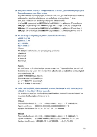 14. Εάν μια διεύθυνση δίνεται με μορφή δεκαδικού με τελείες, με ποιο τρόπο μπορούμε να
    διαπιστώσουμε σε ποια κλάση ανήκει;
    Αν μια διεύθυνση δίνεται με μορφή δεκαδικού με τελείες, για να διαπιστώσουμε σε ποια
    κλάση ανήκει, αρκεί να μελετήσουμε τον αριθμό που αντιστοιχεί στο 1ο byte.
    Έτσι, αν ο δεκαδικός που αντιστοιχεί στο πρώτο byte είναι από:
     0 μέχρι 127 (αντιστοιχεί από 00000000 μέχρι 011111111) η κλάση της δ/νσης είναι Α.
    128 μέχρι 191(αντιστοιχεί από 10000000 μέχρι 10111111) η κλάση της δ/νσης είναι Β.
    192 μέχρι 223 (αντιστοιχεί από 11000000 μέχρι 11011111) η κλάση της δ/νσης είναι C.
    224 μέχρι 239 (αντιστοιχεί από 11100000 μέχρι 11101111) η κλάση της δ/νσης είναι D.

15. Να βρείτε την κλάση κάθε μιας από τις παρακάτω διευθύνσεις:
    α) 132.17.87.65
    β) 226.13.15.78
    γ)17.28.132.8
    δ)194.18.65.32
    Λύση Α΄
    Με βάση τις διαπιστώσεις της προηγούμενης ερώτησης:
    α) κλάση Β
    β) κλάση D
    γ) κλάση Α
    δ) κλάση C

   Λύση Β΄
   Μετατρέπουμε το δεκαδικό αριθμό που αντιστοιχεί στο 1ο byte σε δυαδικό και από εκεί
   διαπιστώνουμε την κλάση στην οποία ανήκει η διεύθυνση, με τη βοήθεια και του αλγόριθ-
   μου της ερώτησης 13:
   α) 132  10000100 άρα κλάση Β.
   β) 226  11100010 άρα κλάση D.
   γ) 17  00010001 άρα κλάση Α.
   δ)194  11000010 άρα κλάση C.

16. Ποιος είναι ο αριθμός των διευθύνσεων, ο οποίος αντιστοιχεί α) στην κλάση Α β)στην
    κλάση Β γ) στην κλάση C δ) στην κλάση D;
    Για να πάρουμε το εύρος των διευθύνσεων κάθε κλάσης, αφαιρούμε την πρώτη από την
    τελευταία διεύθυνση (προσθέτοντας το 1).
    Έτσι:
    Κλάση Α
    Τελευταία διεύθυνση: 01111111.11111111.11111111.11111111  2.147.483.647
    Πρώτη διεύθυνση:      00000000.00000000.00000000.00000000  0
    Αριθμός διευθύνσεων = 2.147.483.647 – 0 + 1 = 2.147.483.648

   Κλάση Β
   Τελευταία διεύθυνση: 10111111.11111111.11111111.11111111  3.221.225.471
   Πρώτη διεύθυνση:     10000000.00000000.00000000.00000000  2.147.483.648
   Αριθμός διευθύνσεων: 3.221.225.471 - 2.147.483.648 + 1 = 1.073.741.824



                                                                                         123
 